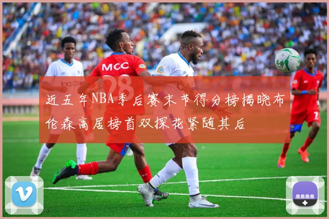 近五年NBA季后赛末节得分榜揭晓布伦森高居榜首双探花紧随其后