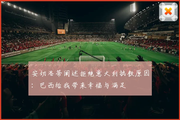安切洛蒂阐述拒绝意大利执教原因:巴西给我带来幸福与满足