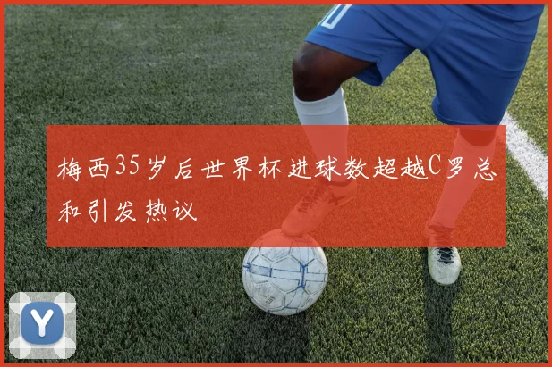 梅西35岁后世界杯进球数超越C罗总和引发热议