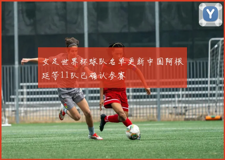 女足世界杯球队名单更新中国阿根廷等11队已确认参赛