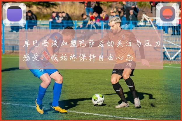 库巴西谈加盟巴萨后的关注与压力感受：我始终保持自由心态