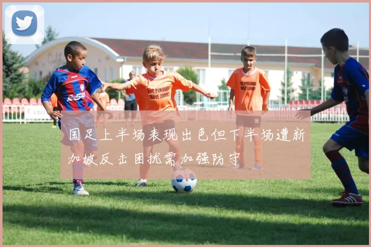 国足上半场表现出色但下半场遭新加坡反击困扰需加强防守