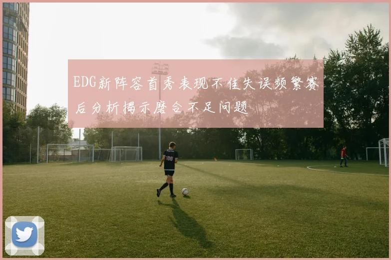 EDG新阵容首秀表现不佳失误频繁赛后分析揭示磨合不足问题
