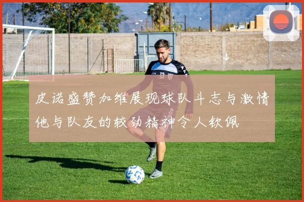 皮诺盛赞加维展现球队斗志与激情他与队友的较劲精神令人钦佩