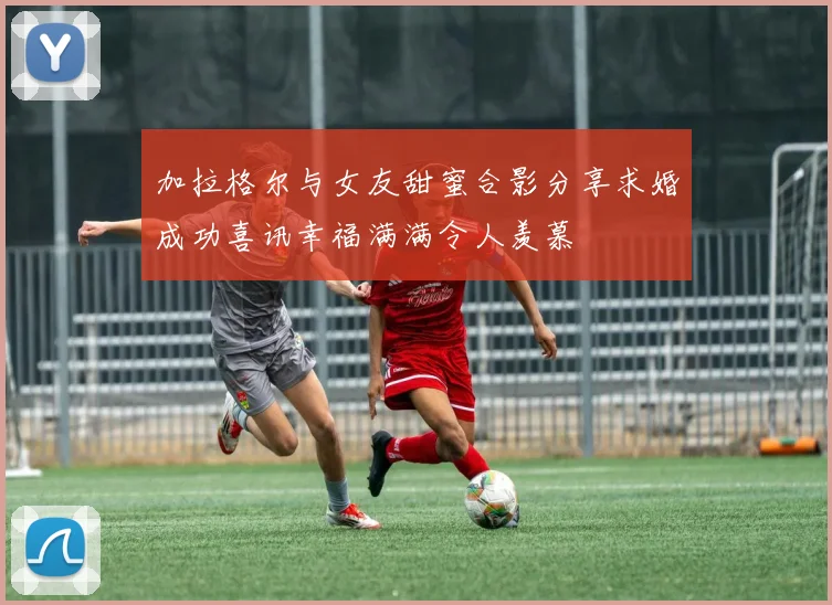 加拉格尔与女友甜蜜合影分享求婚成功喜讯幸福满满令人羡慕