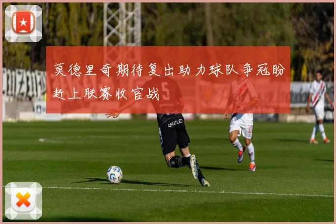 莫德里奇期待复出助力球队争冠盼赶上联赛收官战
