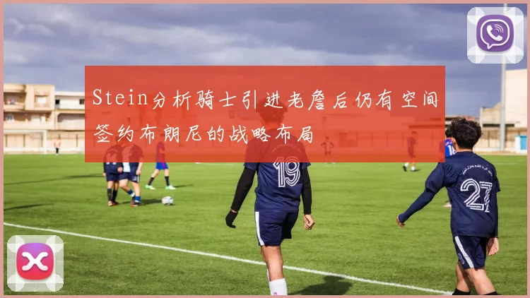 Stein分析骑士引进老詹后仍有空间签约布朗尼的战略布局
