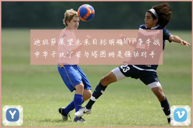 迪班萨展望未来目标明确MVP争夺战中华子坎宁安与塔图姆是强劲对手