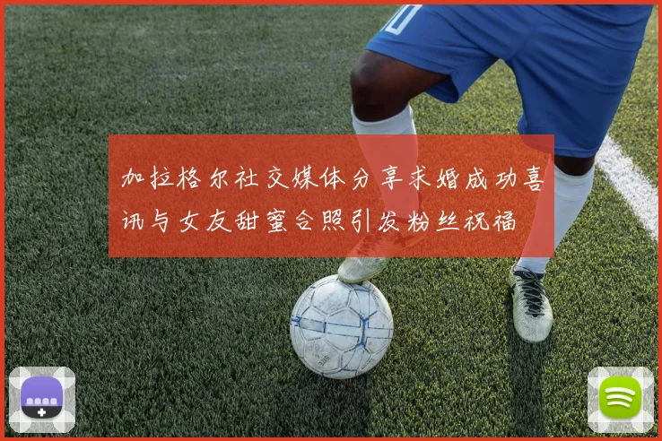 加拉格尔社交媒体分享求婚成功喜讯与女友甜蜜合照引发粉丝祝福