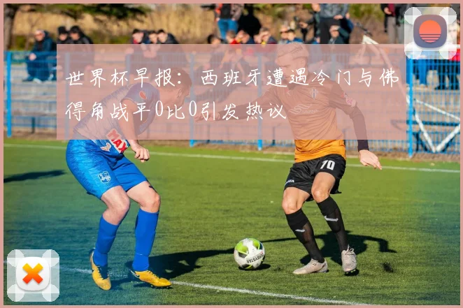 世界杯早报：西班牙遭遇冷门与佛得角战平0比0引发热议