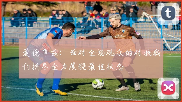 爱德华兹：面对全场观众的对抗我们拼尽全力展现最佳状态