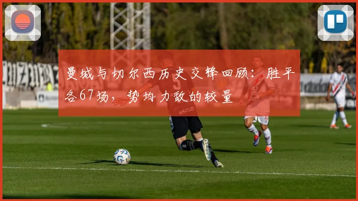 曼城与切尔西历史交锋回顾：胜平各67场，势均力敌的较量