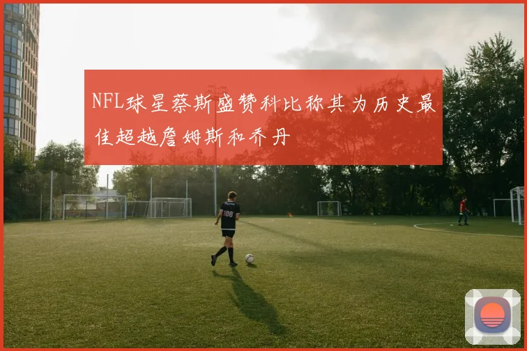 NFL球星蔡斯盛赞科比称其为历史最佳超越詹姆斯和乔丹